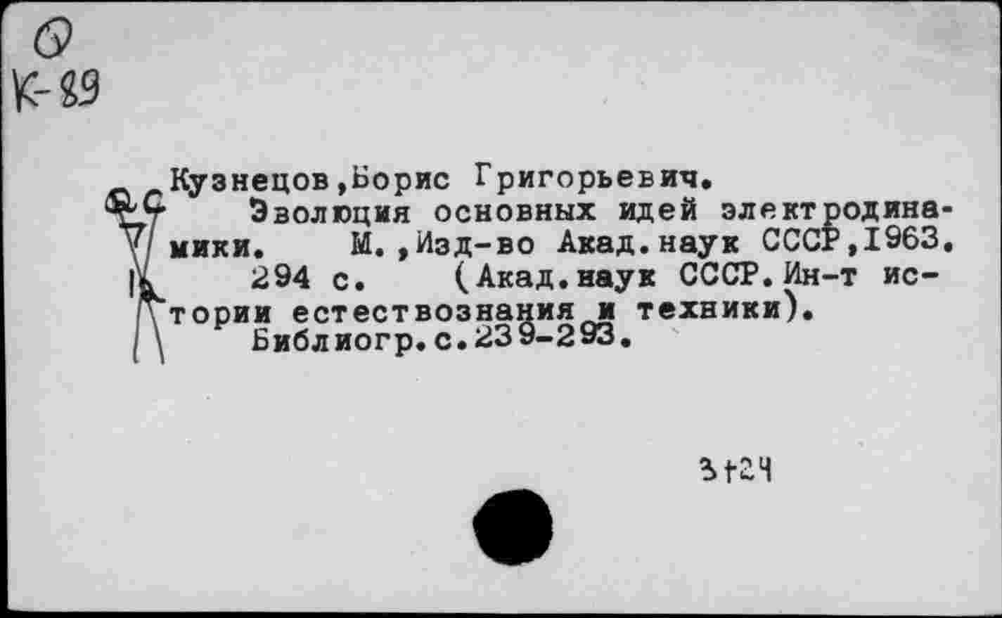 ﻿о
К-«9
Кузнецов»Борис Григорьевич.
Эволюция основных идей электродинамики. М.,Изд-во Акад.наук СССР,1963.
294 с. (Акад.наук СССР.Ин-т истории естествознания и техники).
Библ иогр. с. 23 9-293.
